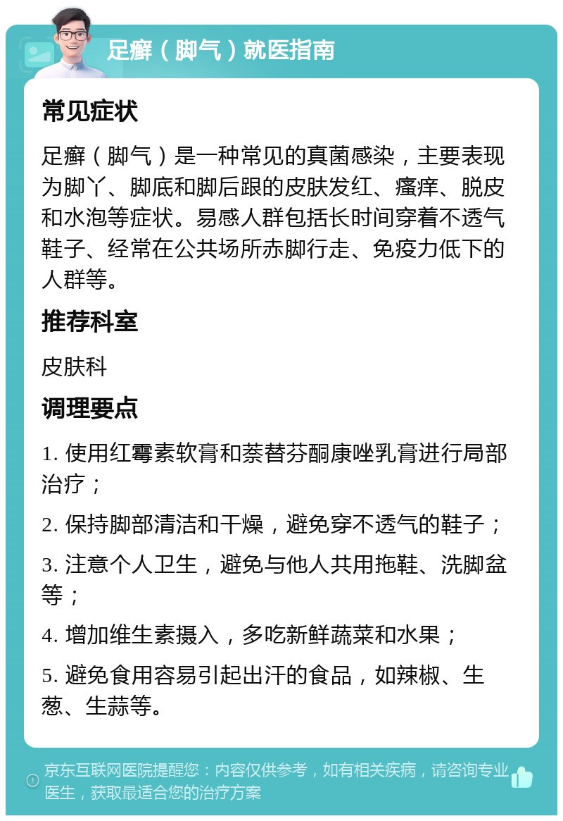 足癣（脚气）就医指南 常见症状 足癣（脚气）是一种常见的真菌感染，主要表现为脚丫、脚底和脚后跟的皮肤发红、瘙痒、脱皮和水泡等症状。易感人群包括长时间穿着不透气鞋子、经常在公共场所赤脚行走、免疫力低下的人群等。 推荐科室 皮肤科 调理要点 1. 使用红霉素软膏和萘替芬酮康唑乳膏进行局部治疗； 2. 保持脚部清洁和干燥，避免穿不透气的鞋子； 3. 注意个人卫生，避免与他人共用拖鞋、洗脚盆等； 4. 增加维生素摄入，多吃新鲜蔬菜和水果； 5. 避免食用容易引起出汗的食品，如辣椒、生葱、生蒜等。