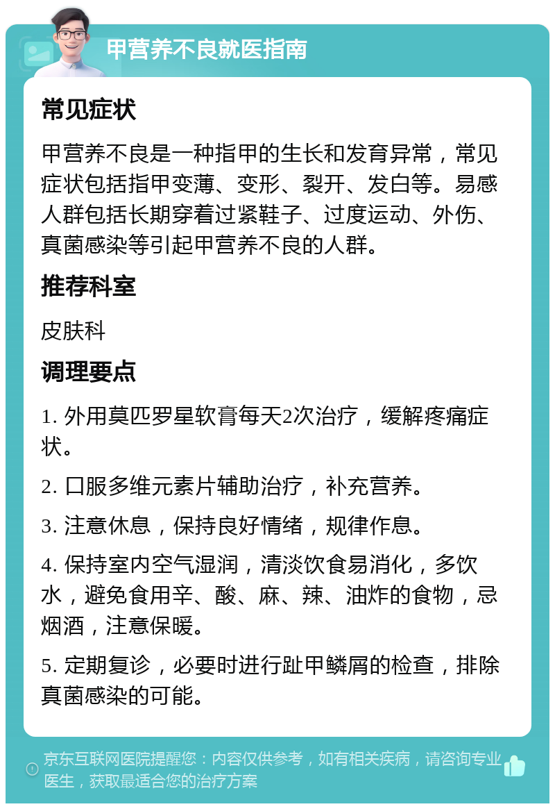 甲营养不良就医指南 常见症状 甲营养不良是一种指甲的生长和发育异常，常见症状包括指甲变薄、变形、裂开、发白等。易感人群包括长期穿着过紧鞋子、过度运动、外伤、真菌感染等引起甲营养不良的人群。 推荐科室 皮肤科 调理要点 1. 外用莫匹罗星软膏每天2次治疗，缓解疼痛症状。 2. 口服多维元素片辅助治疗，补充营养。 3. 注意休息，保持良好情绪，规律作息。 4. 保持室内空气湿润，清淡饮食易消化，多饮水，避免食用辛、酸、麻、辣、油炸的食物，忌烟酒，注意保暖。 5. 定期复诊，必要时进行趾甲鳞屑的检查，排除真菌感染的可能。