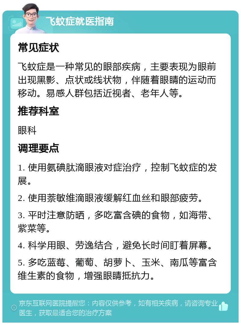 飞蚊症就医指南 常见症状 飞蚊症是一种常见的眼部疾病，主要表现为眼前出现黑影、点状或线状物，伴随着眼睛的运动而移动。易感人群包括近视者、老年人等。 推荐科室 眼科 调理要点 1. 使用氨碘肽滴眼液对症治疗，控制飞蚊症的发展。 2. 使用萘敏维滴眼液缓解红血丝和眼部疲劳。 3. 平时注意防晒，多吃富含碘的食物，如海带、紫菜等。 4. 科学用眼、劳逸结合，避免长时间盯着屏幕。 5. 多吃蓝莓、葡萄、胡萝卜、玉米、南瓜等富含维生素的食物，增强眼睛抵抗力。