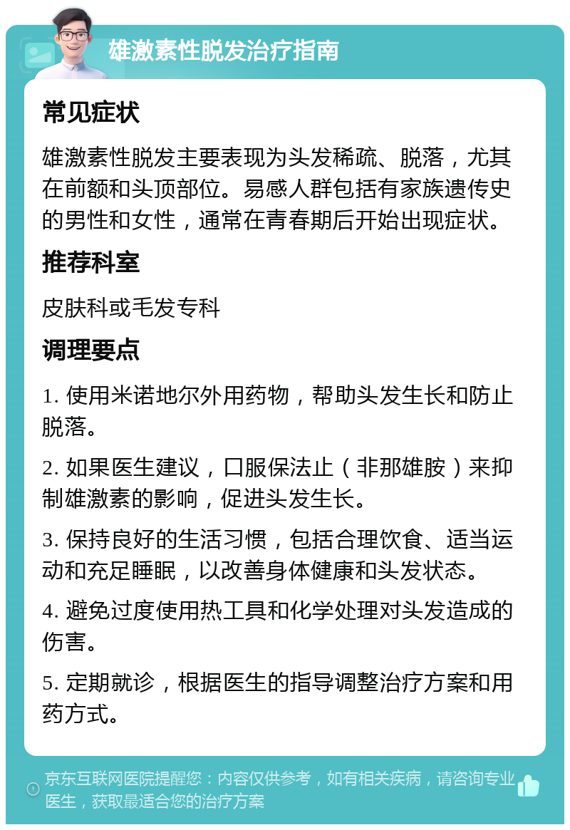 雄激素性脱发治疗指南 常见症状 雄激素性脱发主要表现为头发稀疏、脱落，尤其在前额和头顶部位。易感人群包括有家族遗传史的男性和女性，通常在青春期后开始出现症状。 推荐科室 皮肤科或毛发专科 调理要点 1. 使用米诺地尔外用药物，帮助头发生长和防止脱落。 2. 如果医生建议，口服保法止（非那雄胺）来抑制雄激素的影响，促进头发生长。 3. 保持良好的生活习惯，包括合理饮食、适当运动和充足睡眠，以改善身体健康和头发状态。 4. 避免过度使用热工具和化学处理对头发造成的伤害。 5. 定期就诊，根据医生的指导调整治疗方案和用药方式。