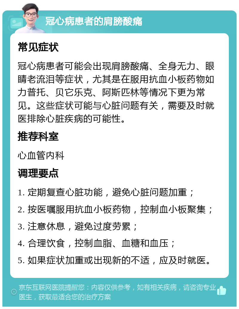 冠心病患者的肩膀酸痛 常见症状 冠心病患者可能会出现肩膀酸痛、全身无力、眼睛老流泪等症状，尤其是在服用抗血小板药物如力普托、贝它乐克、阿斯匹林等情况下更为常见。这些症状可能与心脏问题有关，需要及时就医排除心脏疾病的可能性。 推荐科室 心血管内科 调理要点 1. 定期复查心脏功能，避免心脏问题加重； 2. 按医嘱服用抗血小板药物，控制血小板聚集； 3. 注意休息，避免过度劳累； 4. 合理饮食，控制血脂、血糖和血压； 5. 如果症状加重或出现新的不适，应及时就医。