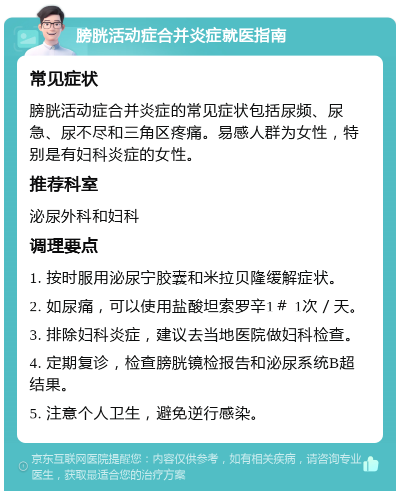 膀胱活动症合并炎症就医指南 常见症状 膀胱活动症合并炎症的常见症状包括尿频、尿急、尿不尽和三角区疼痛。易感人群为女性，特别是有妇科炎症的女性。 推荐科室 泌尿外科和妇科 调理要点 1. 按时服用泌尿宁胶囊和米拉贝隆缓解症状。 2. 如尿痛，可以使用盐酸坦索罗辛1＃ 1次／天。 3. 排除妇科炎症，建议去当地医院做妇科检查。 4. 定期复诊，检查膀胱镜检报告和泌尿系统B超结果。 5. 注意个人卫生，避免逆行感染。