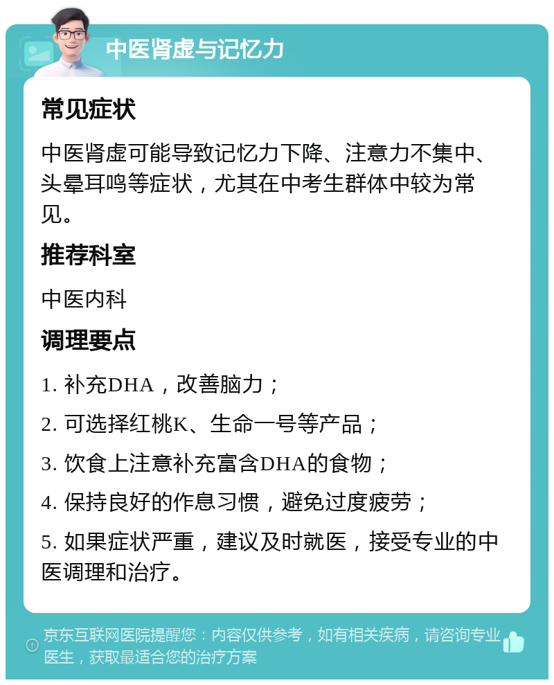 中医肾虚与记忆力 常见症状 中医肾虚可能导致记忆力下降、注意力不集中、头晕耳鸣等症状，尤其在中考生群体中较为常见。 推荐科室 中医内科 调理要点 1. 补充DHA，改善脑力； 2. 可选择红桃K、生命一号等产品； 3. 饮食上注意补充富含DHA的食物； 4. 保持良好的作息习惯，避免过度疲劳； 5. 如果症状严重，建议及时就医，接受专业的中医调理和治疗。