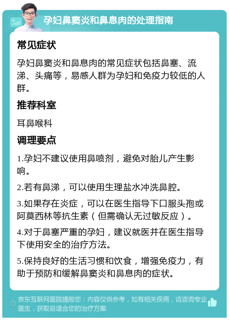 孕妇鼻窦炎和鼻息肉的处理指南 常见症状 孕妇鼻窦炎和鼻息肉的常见症状包括鼻塞、流涕、头痛等，易感人群为孕妇和免疫力较低的人群。 推荐科室 耳鼻喉科 调理要点 1.孕妇不建议使用鼻喷剂，避免对胎儿产生影响。 2.若有鼻涕，可以使用生理盐水冲洗鼻腔。 3.如果存在炎症，可以在医生指导下口服头孢或阿莫西林等抗生素（但需确认无过敏反应）。 4.对于鼻塞严重的孕妇，建议就医并在医生指导下使用安全的治疗方法。 5.保持良好的生活习惯和饮食，增强免疫力，有助于预防和缓解鼻窦炎和鼻息肉的症状。