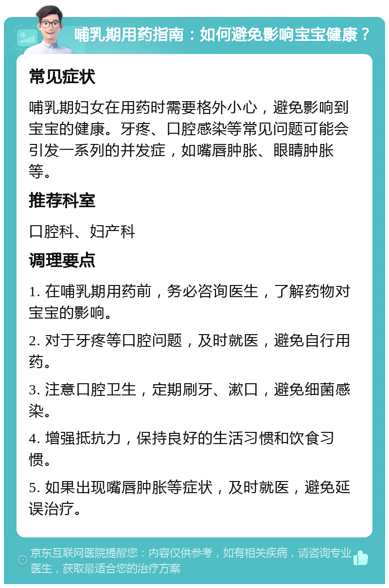 哺乳期用药指南：如何避免影响宝宝健康？ 常见症状 哺乳期妇女在用药时需要格外小心，避免影响到宝宝的健康。牙疼、口腔感染等常见问题可能会引发一系列的并发症，如嘴唇肿胀、眼睛肿胀等。 推荐科室 口腔科、妇产科 调理要点 1. 在哺乳期用药前，务必咨询医生，了解药物对宝宝的影响。 2. 对于牙疼等口腔问题，及时就医，避免自行用药。 3. 注意口腔卫生，定期刷牙、漱口，避免细菌感染。 4. 增强抵抗力，保持良好的生活习惯和饮食习惯。 5. 如果出现嘴唇肿胀等症状，及时就医，避免延误治疗。