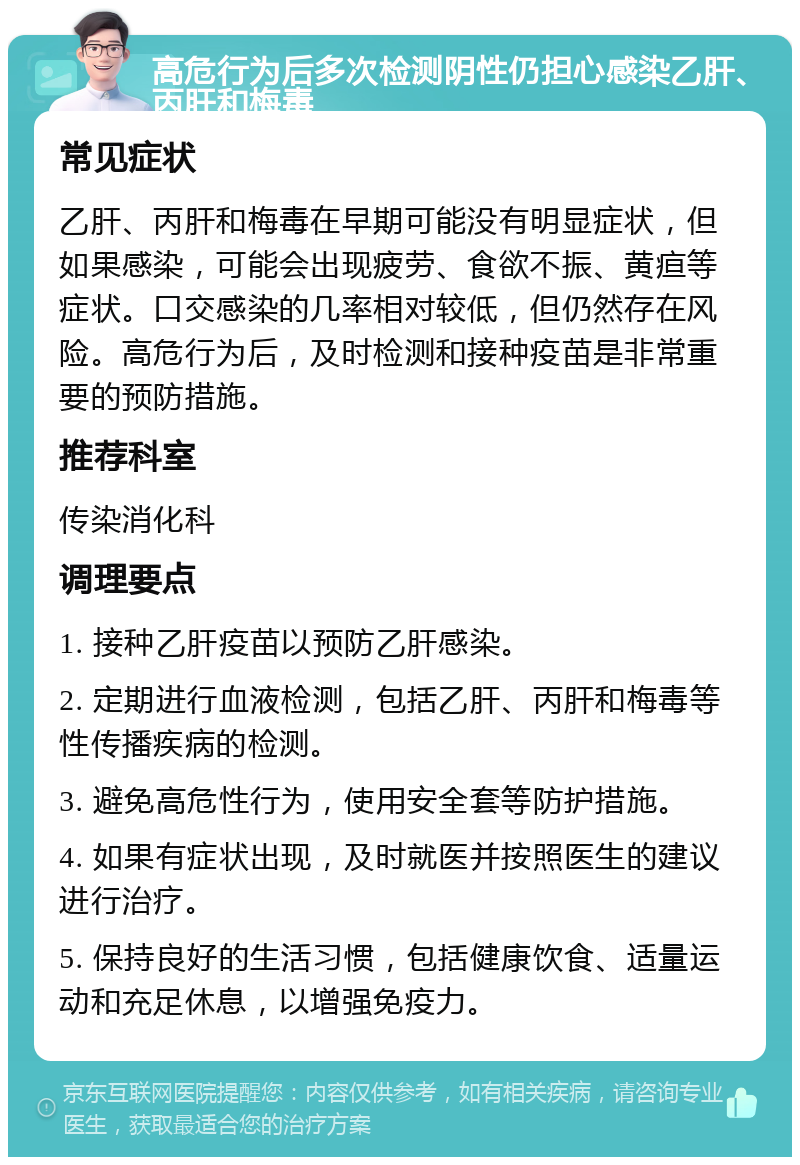 高危行为后多次检测阴性仍担心感染乙肝、丙肝和梅毒 常见症状 乙肝、丙肝和梅毒在早期可能没有明显症状，但如果感染，可能会出现疲劳、食欲不振、黄疸等症状。口交感染的几率相对较低，但仍然存在风险。高危行为后，及时检测和接种疫苗是非常重要的预防措施。 推荐科室 传染消化科 调理要点 1. 接种乙肝疫苗以预防乙肝感染。 2. 定期进行血液检测，包括乙肝、丙肝和梅毒等性传播疾病的检测。 3. 避免高危性行为，使用安全套等防护措施。 4. 如果有症状出现，及时就医并按照医生的建议进行治疗。 5. 保持良好的生活习惯，包括健康饮食、适量运动和充足休息，以增强免疫力。