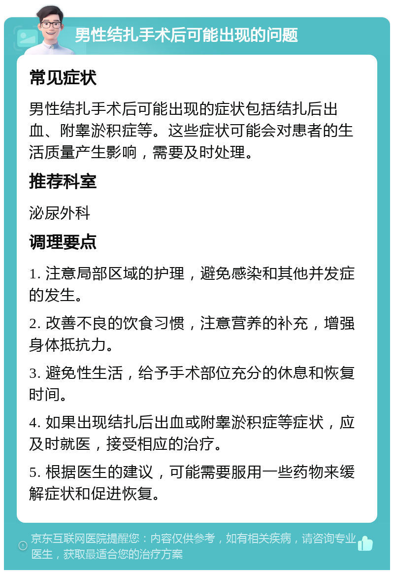 男性结扎手术后可能出现的问题 常见症状 男性结扎手术后可能出现的症状包括结扎后出血、附睾淤积症等。这些症状可能会对患者的生活质量产生影响，需要及时处理。 推荐科室 泌尿外科 调理要点 1. 注意局部区域的护理，避免感染和其他并发症的发生。 2. 改善不良的饮食习惯，注意营养的补充，增强身体抵抗力。 3. 避免性生活，给予手术部位充分的休息和恢复时间。 4. 如果出现结扎后出血或附睾淤积症等症状，应及时就医，接受相应的治疗。 5. 根据医生的建议，可能需要服用一些药物来缓解症状和促进恢复。