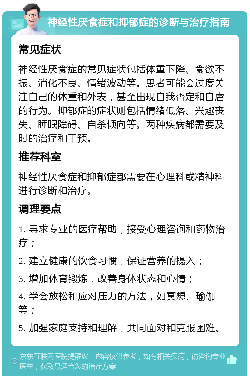 神经性厌食症和抑郁症的诊断与治疗指南 常见症状 神经性厌食症的常见症状包括体重下降、食欲不振、消化不良、情绪波动等。患者可能会过度关注自己的体重和外表，甚至出现自我否定和自虐的行为。抑郁症的症状则包括情绪低落、兴趣丧失、睡眠障碍、自杀倾向等。两种疾病都需要及时的治疗和干预。 推荐科室 神经性厌食症和抑郁症都需要在心理科或精神科进行诊断和治疗。 调理要点 1. 寻求专业的医疗帮助，接受心理咨询和药物治疗； 2. 建立健康的饮食习惯，保证营养的摄入； 3. 增加体育锻炼，改善身体状态和心情； 4. 学会放松和应对压力的方法，如冥想、瑜伽等； 5. 加强家庭支持和理解，共同面对和克服困难。