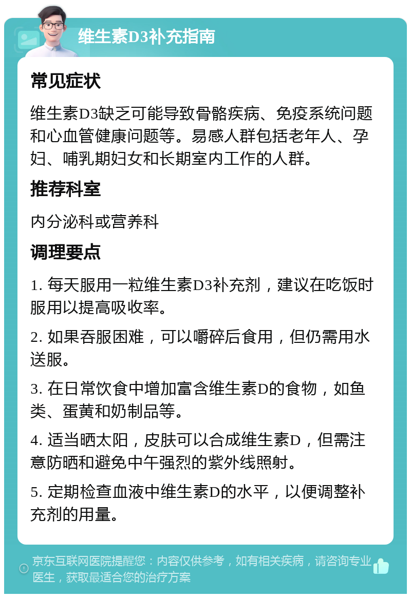 维生素D3补充指南 常见症状 维生素D3缺乏可能导致骨骼疾病、免疫系统问题和心血管健康问题等。易感人群包括老年人、孕妇、哺乳期妇女和长期室内工作的人群。 推荐科室 内分泌科或营养科 调理要点 1. 每天服用一粒维生素D3补充剂，建议在吃饭时服用以提高吸收率。 2. 如果吞服困难，可以嚼碎后食用，但仍需用水送服。 3. 在日常饮食中增加富含维生素D的食物，如鱼类、蛋黄和奶制品等。 4. 适当晒太阳，皮肤可以合成维生素D，但需注意防晒和避免中午强烈的紫外线照射。 5. 定期检查血液中维生素D的水平，以便调整补充剂的用量。