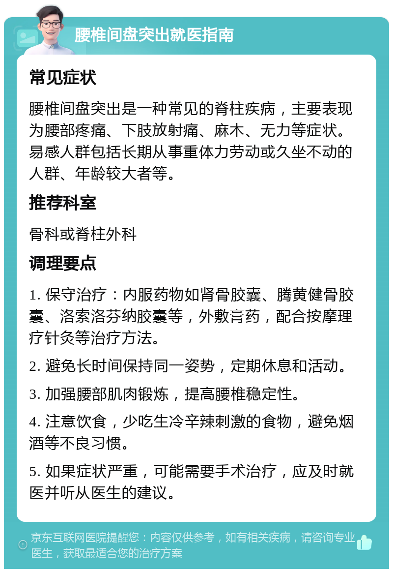 腰椎间盘突出就医指南 常见症状 腰椎间盘突出是一种常见的脊柱疾病，主要表现为腰部疼痛、下肢放射痛、麻木、无力等症状。易感人群包括长期从事重体力劳动或久坐不动的人群、年龄较大者等。 推荐科室 骨科或脊柱外科 调理要点 1. 保守治疗：内服药物如肾骨胶囊、腾黄健骨胶囊、洛索洛芬纳胶囊等，外敷膏药，配合按摩理疗针灸等治疗方法。 2. 避免长时间保持同一姿势，定期休息和活动。 3. 加强腰部肌肉锻炼，提高腰椎稳定性。 4. 注意饮食，少吃生冷辛辣刺激的食物，避免烟酒等不良习惯。 5. 如果症状严重，可能需要手术治疗，应及时就医并听从医生的建议。