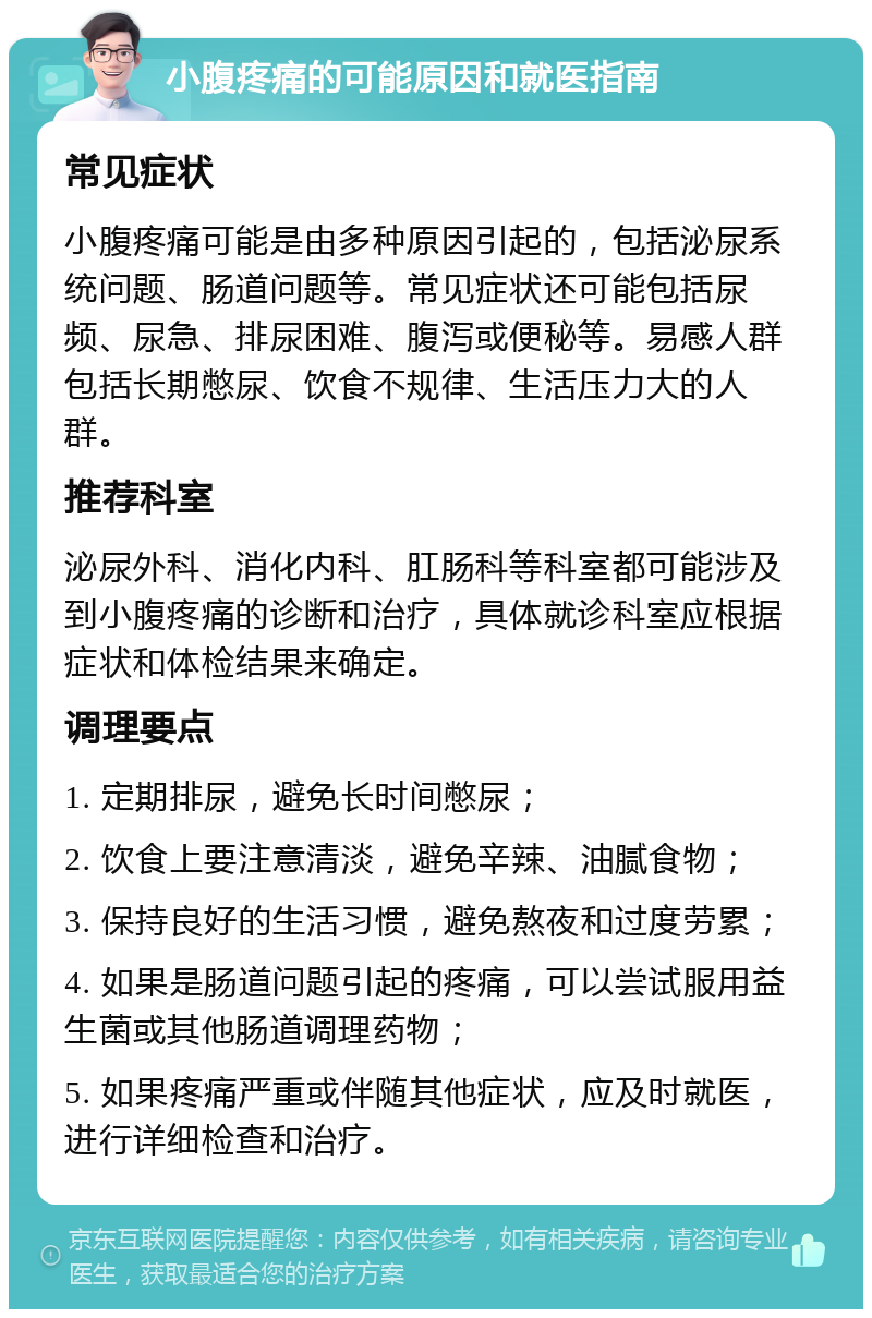 小腹疼痛的可能原因和就医指南 常见症状 小腹疼痛可能是由多种原因引起的，包括泌尿系统问题、肠道问题等。常见症状还可能包括尿频、尿急、排尿困难、腹泻或便秘等。易感人群包括长期憋尿、饮食不规律、生活压力大的人群。 推荐科室 泌尿外科、消化内科、肛肠科等科室都可能涉及到小腹疼痛的诊断和治疗，具体就诊科室应根据症状和体检结果来确定。 调理要点 1. 定期排尿，避免长时间憋尿； 2. 饮食上要注意清淡，避免辛辣、油腻食物； 3. 保持良好的生活习惯，避免熬夜和过度劳累； 4. 如果是肠道问题引起的疼痛，可以尝试服用益生菌或其他肠道调理药物； 5. 如果疼痛严重或伴随其他症状，应及时就医，进行详细检查和治疗。