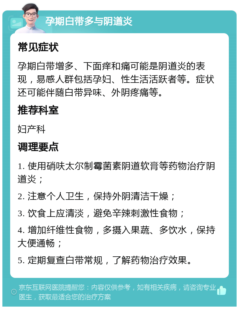 孕期白带多与阴道炎 常见症状 孕期白带增多、下面痒和痛可能是阴道炎的表现，易感人群包括孕妇、性生活活跃者等。症状还可能伴随白带异味、外阴疼痛等。 推荐科室 妇产科 调理要点 1. 使用硝呋太尔制霉菌素阴道软膏等药物治疗阴道炎； 2. 注意个人卫生，保持外阴清洁干燥； 3. 饮食上应清淡，避免辛辣刺激性食物； 4. 增加纤维性食物，多摄入果蔬、多饮水，保持大便通畅； 5. 定期复查白带常规，了解药物治疗效果。