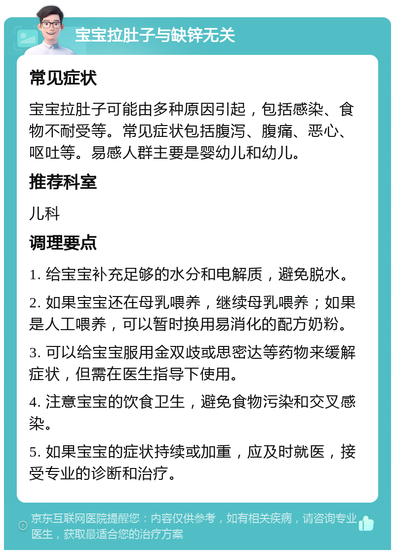 宝宝拉肚子与缺锌无关 常见症状 宝宝拉肚子可能由多种原因引起，包括感染、食物不耐受等。常见症状包括腹泻、腹痛、恶心、呕吐等。易感人群主要是婴幼儿和幼儿。 推荐科室 儿科 调理要点 1. 给宝宝补充足够的水分和电解质，避免脱水。 2. 如果宝宝还在母乳喂养，继续母乳喂养；如果是人工喂养，可以暂时换用易消化的配方奶粉。 3. 可以给宝宝服用金双歧或思密达等药物来缓解症状，但需在医生指导下使用。 4. 注意宝宝的饮食卫生，避免食物污染和交叉感染。 5. 如果宝宝的症状持续或加重，应及时就医，接受专业的诊断和治疗。