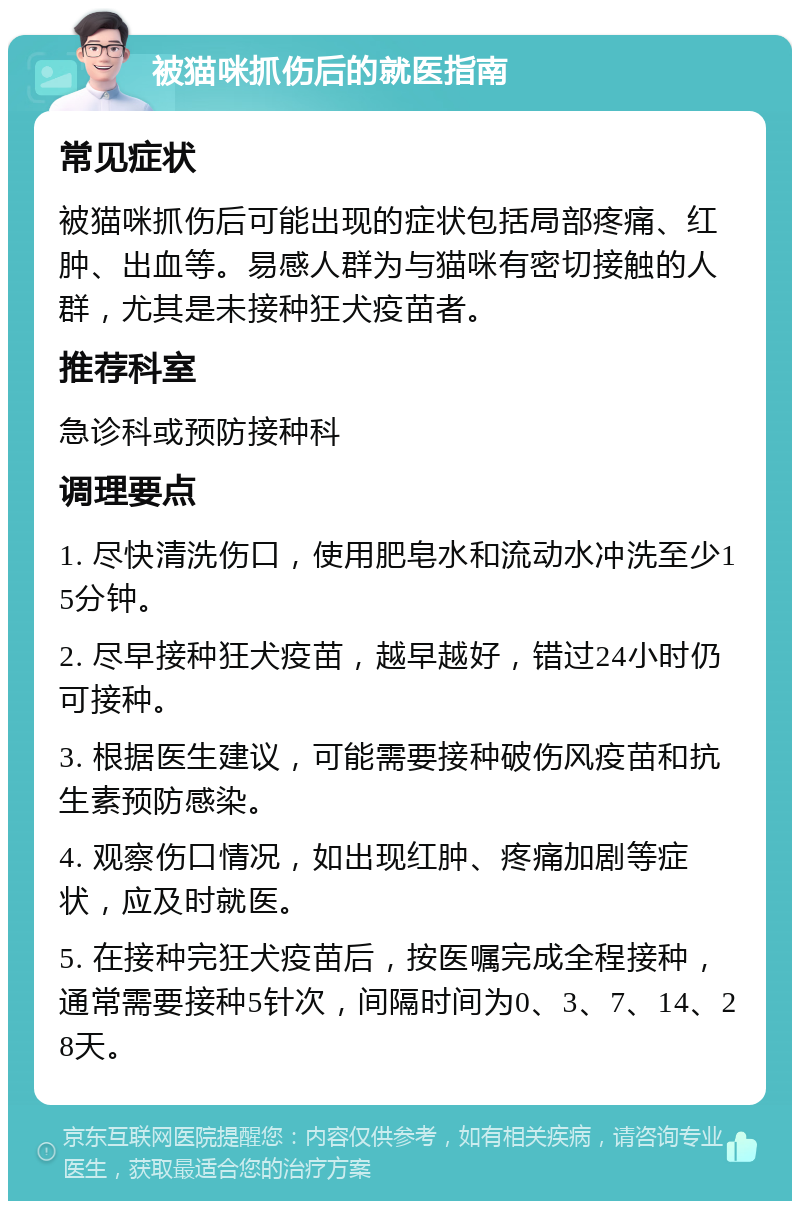 被猫咪抓伤后的就医指南 常见症状 被猫咪抓伤后可能出现的症状包括局部疼痛、红肿、出血等。易感人群为与猫咪有密切接触的人群，尤其是未接种狂犬疫苗者。 推荐科室 急诊科或预防接种科 调理要点 1. 尽快清洗伤口，使用肥皂水和流动水冲洗至少15分钟。 2. 尽早接种狂犬疫苗，越早越好，错过24小时仍可接种。 3. 根据医生建议，可能需要接种破伤风疫苗和抗生素预防感染。 4. 观察伤口情况，如出现红肿、疼痛加剧等症状，应及时就医。 5. 在接种完狂犬疫苗后，按医嘱完成全程接种，通常需要接种5针次，间隔时间为0、3、7、14、28天。