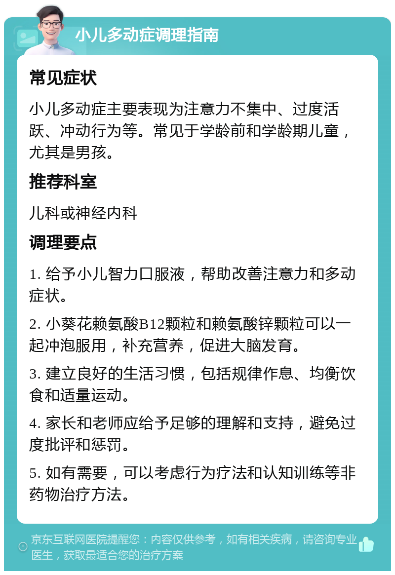 小儿多动症调理指南 常见症状 小儿多动症主要表现为注意力不集中、过度活跃、冲动行为等。常见于学龄前和学龄期儿童，尤其是男孩。 推荐科室 儿科或神经内科 调理要点 1. 给予小儿智力口服液，帮助改善注意力和多动症状。 2. 小葵花赖氨酸B12颗粒和赖氨酸锌颗粒可以一起冲泡服用，补充营养，促进大脑发育。 3. 建立良好的生活习惯，包括规律作息、均衡饮食和适量运动。 4. 家长和老师应给予足够的理解和支持，避免过度批评和惩罚。 5. 如有需要，可以考虑行为疗法和认知训练等非药物治疗方法。