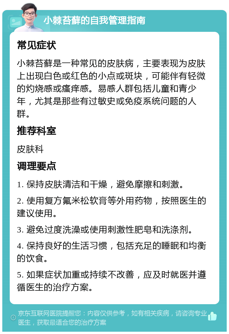 小棘苔藓的自我管理指南 常见症状 小棘苔藓是一种常见的皮肤病，主要表现为皮肤上出现白色或红色的小点或斑块，可能伴有轻微的灼烧感或瘙痒感。易感人群包括儿童和青少年，尤其是那些有过敏史或免疫系统问题的人群。 推荐科室 皮肤科 调理要点 1. 保持皮肤清洁和干燥，避免摩擦和刺激。 2. 使用复方氟米松软膏等外用药物，按照医生的建议使用。 3. 避免过度洗澡或使用刺激性肥皂和洗涤剂。 4. 保持良好的生活习惯，包括充足的睡眠和均衡的饮食。 5. 如果症状加重或持续不改善，应及时就医并遵循医生的治疗方案。