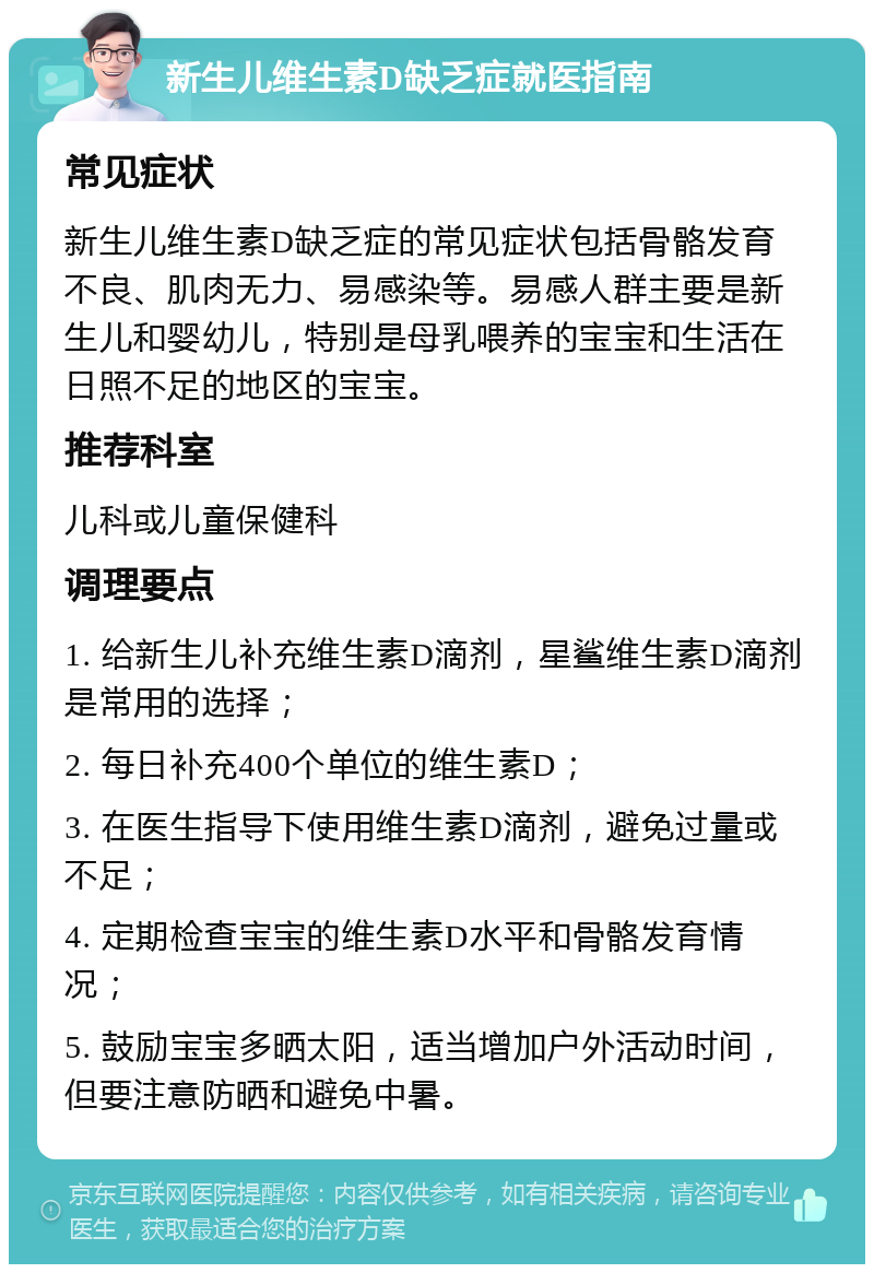 新生儿维生素D缺乏症就医指南 常见症状 新生儿维生素D缺乏症的常见症状包括骨骼发育不良、肌肉无力、易感染等。易感人群主要是新生儿和婴幼儿，特别是母乳喂养的宝宝和生活在日照不足的地区的宝宝。 推荐科室 儿科或儿童保健科 调理要点 1. 给新生儿补充维生素D滴剂，星鲨维生素D滴剂是常用的选择； 2. 每日补充400个单位的维生素D； 3. 在医生指导下使用维生素D滴剂，避免过量或不足； 4. 定期检查宝宝的维生素D水平和骨骼发育情况； 5. 鼓励宝宝多晒太阳，适当增加户外活动时间，但要注意防晒和避免中暑。