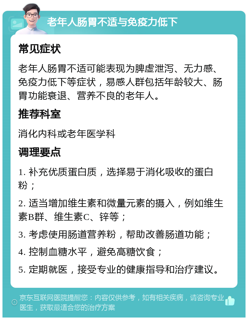 老年人肠胃不适与免疫力低下 常见症状 老年人肠胃不适可能表现为脾虚泄泻、无力感、免疫力低下等症状，易感人群包括年龄较大、肠胃功能衰退、营养不良的老年人。 推荐科室 消化内科或老年医学科 调理要点 1. 补充优质蛋白质，选择易于消化吸收的蛋白粉； 2. 适当增加维生素和微量元素的摄入，例如维生素B群、维生素C、锌等； 3. 考虑使用肠道营养粉，帮助改善肠道功能； 4. 控制血糖水平，避免高糖饮食； 5. 定期就医，接受专业的健康指导和治疗建议。