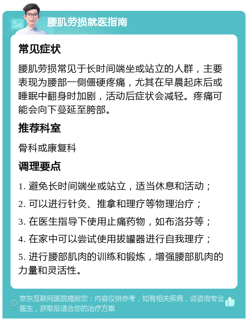 腰肌劳损就医指南 常见症状 腰肌劳损常见于长时间端坐或站立的人群，主要表现为腰部一侧僵硬疼痛，尤其在早晨起床后或睡眠中翻身时加剧，活动后症状会减轻。疼痛可能会向下蔓延至胯部。 推荐科室 骨科或康复科 调理要点 1. 避免长时间端坐或站立，适当休息和活动； 2. 可以进行针灸、推拿和理疗等物理治疗； 3. 在医生指导下使用止痛药物，如布洛芬等； 4. 在家中可以尝试使用拔罐器进行自我理疗； 5. 进行腰部肌肉的训练和锻炼，增强腰部肌肉的力量和灵活性。