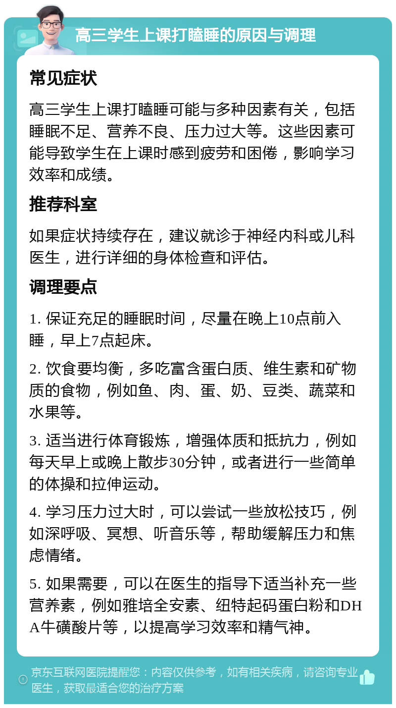 高三学生上课打瞌睡的原因与调理 常见症状 高三学生上课打瞌睡可能与多种因素有关，包括睡眠不足、营养不良、压力过大等。这些因素可能导致学生在上课时感到疲劳和困倦，影响学习效率和成绩。 推荐科室 如果症状持续存在，建议就诊于神经内科或儿科医生，进行详细的身体检查和评估。 调理要点 1. 保证充足的睡眠时间，尽量在晚上10点前入睡，早上7点起床。 2. 饮食要均衡，多吃富含蛋白质、维生素和矿物质的食物，例如鱼、肉、蛋、奶、豆类、蔬菜和水果等。 3. 适当进行体育锻炼，增强体质和抵抗力，例如每天早上或晚上散步30分钟，或者进行一些简单的体操和拉伸运动。 4. 学习压力过大时，可以尝试一些放松技巧，例如深呼吸、冥想、听音乐等，帮助缓解压力和焦虑情绪。 5. 如果需要，可以在医生的指导下适当补充一些营养素，例如雅培全安素、纽特起码蛋白粉和DHA牛磺酸片等，以提高学习效率和精气神。