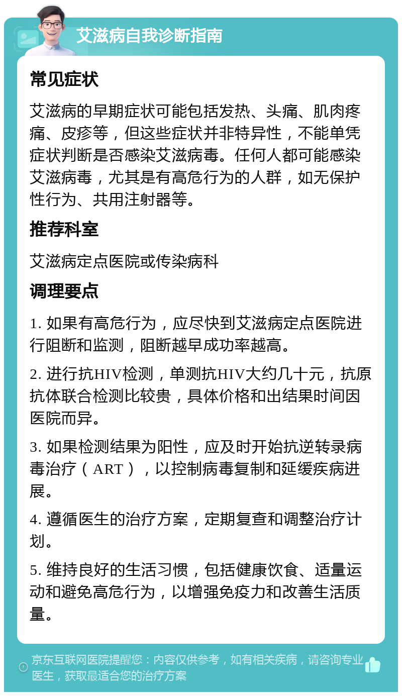 艾滋病自我诊断指南 常见症状 艾滋病的早期症状可能包括发热、头痛、肌肉疼痛、皮疹等，但这些症状并非特异性，不能单凭症状判断是否感染艾滋病毒。任何人都可能感染艾滋病毒，尤其是有高危行为的人群，如无保护性行为、共用注射器等。 推荐科室 艾滋病定点医院或传染病科 调理要点 1. 如果有高危行为，应尽快到艾滋病定点医院进行阻断和监测，阻断越早成功率越高。 2. 进行抗HIV检测，单测抗HIV大约几十元，抗原抗体联合检测比较贵，具体价格和出结果时间因医院而异。 3. 如果检测结果为阳性，应及时开始抗逆转录病毒治疗（ART），以控制病毒复制和延缓疾病进展。 4. 遵循医生的治疗方案，定期复查和调整治疗计划。 5. 维持良好的生活习惯，包括健康饮食、适量运动和避免高危行为，以增强免疫力和改善生活质量。