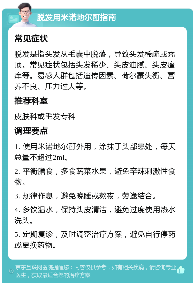 脱发用米诺地尔酊指南 常见症状 脱发是指头发从毛囊中脱落，导致头发稀疏或秃顶。常见症状包括头发稀少、头皮油腻、头皮瘙痒等。易感人群包括遗传因素、荷尔蒙失衡、营养不良、压力过大等。 推荐科室 皮肤科或毛发专科 调理要点 1. 使用米诺地尔酊外用，涂抹于头部患处，每天总量不超过2ml。 2. 平衡膳食，多食蔬菜水果，避免辛辣刺激性食物。 3. 规律作息，避免晚睡或熬夜，劳逸结合。 4. 多饮温水，保持头皮清洁，避免过度使用热水洗头。 5. 定期复诊，及时调整治疗方案，避免自行停药或更换药物。