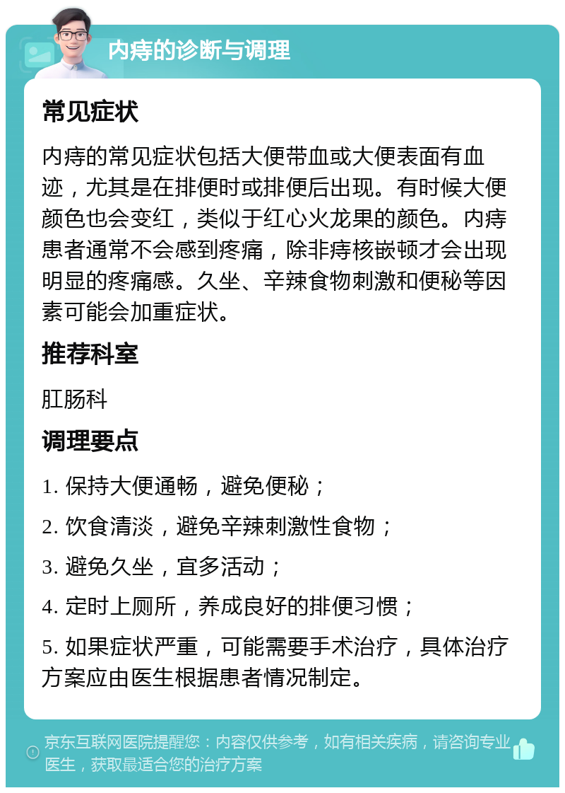 内痔的诊断与调理 常见症状 内痔的常见症状包括大便带血或大便表面有血迹，尤其是在排便时或排便后出现。有时候大便颜色也会变红，类似于红心火龙果的颜色。内痔患者通常不会感到疼痛，除非痔核嵌顿才会出现明显的疼痛感。久坐、辛辣食物刺激和便秘等因素可能会加重症状。 推荐科室 肛肠科 调理要点 1. 保持大便通畅，避免便秘； 2. 饮食清淡，避免辛辣刺激性食物； 3. 避免久坐，宜多活动； 4. 定时上厕所，养成良好的排便习惯； 5. 如果症状严重，可能需要手术治疗，具体治疗方案应由医生根据患者情况制定。