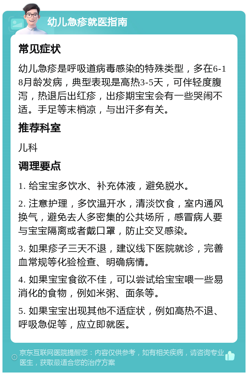 幼儿急疹就医指南 常见症状 幼儿急疹是呼吸道病毒感染的特殊类型，多在6-18月龄发病，典型表现是高热3-5天，可伴轻度腹泻，热退后出红疹，出疹期宝宝会有一些哭闹不适。手足等末梢凉，与出汗多有关。 推荐科室 儿科 调理要点 1. 给宝宝多饮水、补充体液，避免脱水。 2. 注意护理，多饮温开水，清淡饮食，室内通风换气，避免去人多密集的公共场所，感冒病人要与宝宝隔离或者戴口罩，防止交叉感染。 3. 如果疹子三天不退，建议线下医院就诊，完善血常规等化验检查、明确病情。 4. 如果宝宝食欲不佳，可以尝试给宝宝喂一些易消化的食物，例如米粥、面条等。 5. 如果宝宝出现其他不适症状，例如高热不退、呼吸急促等，应立即就医。