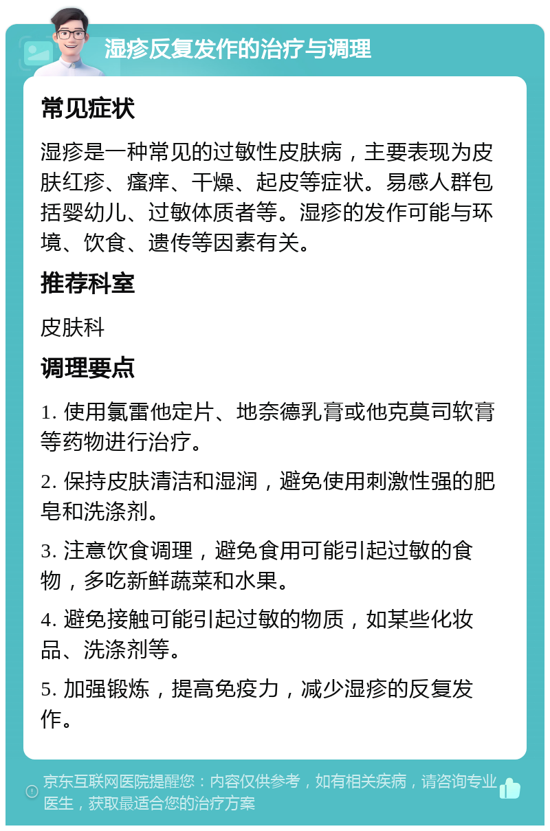 湿疹反复发作的治疗与调理 常见症状 湿疹是一种常见的过敏性皮肤病，主要表现为皮肤红疹、瘙痒、干燥、起皮等症状。易感人群包括婴幼儿、过敏体质者等。湿疹的发作可能与环境、饮食、遗传等因素有关。 推荐科室 皮肤科 调理要点 1. 使用氯雷他定片、地奈德乳膏或他克莫司软膏等药物进行治疗。 2. 保持皮肤清洁和湿润，避免使用刺激性强的肥皂和洗涤剂。 3. 注意饮食调理，避免食用可能引起过敏的食物，多吃新鲜蔬菜和水果。 4. 避免接触可能引起过敏的物质，如某些化妆品、洗涤剂等。 5. 加强锻炼，提高免疫力，减少湿疹的反复发作。