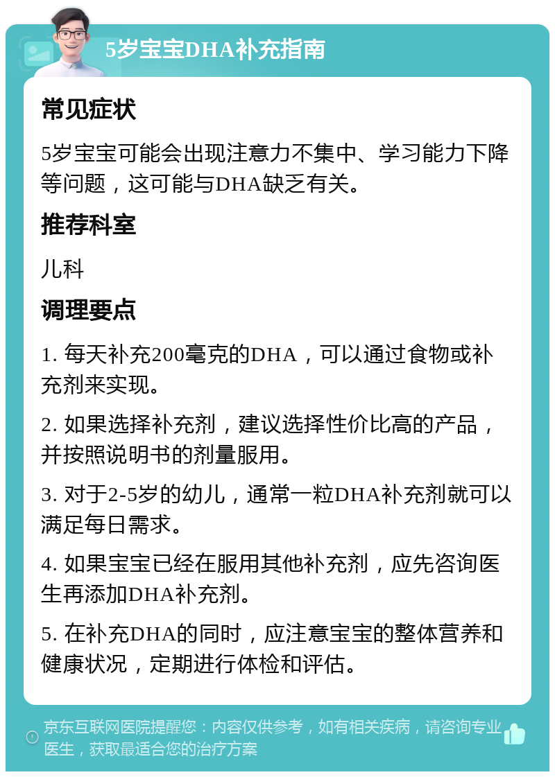 5岁宝宝DHA补充指南 常见症状 5岁宝宝可能会出现注意力不集中、学习能力下降等问题，这可能与DHA缺乏有关。 推荐科室 儿科 调理要点 1. 每天补充200毫克的DHA，可以通过食物或补充剂来实现。 2. 如果选择补充剂，建议选择性价比高的产品，并按照说明书的剂量服用。 3. 对于2-5岁的幼儿，通常一粒DHA补充剂就可以满足每日需求。 4. 如果宝宝已经在服用其他补充剂，应先咨询医生再添加DHA补充剂。 5. 在补充DHA的同时，应注意宝宝的整体营养和健康状况，定期进行体检和评估。