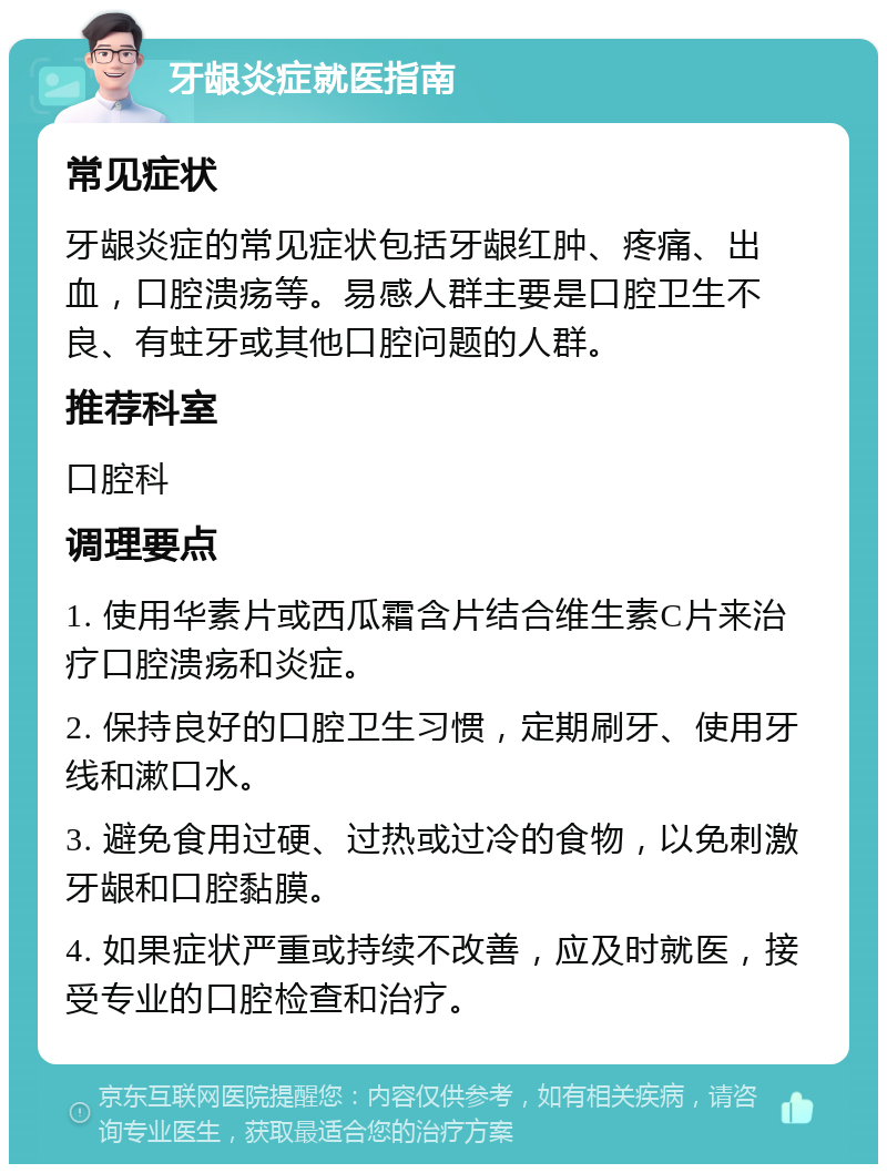 牙龈炎症就医指南 常见症状 牙龈炎症的常见症状包括牙龈红肿、疼痛、出血，口腔溃疡等。易感人群主要是口腔卫生不良、有蛀牙或其他口腔问题的人群。 推荐科室 口腔科 调理要点 1. 使用华素片或西瓜霜含片结合维生素C片来治疗口腔溃疡和炎症。 2. 保持良好的口腔卫生习惯，定期刷牙、使用牙线和漱口水。 3. 避免食用过硬、过热或过冷的食物，以免刺激牙龈和口腔黏膜。 4. 如果症状严重或持续不改善，应及时就医，接受专业的口腔检查和治疗。