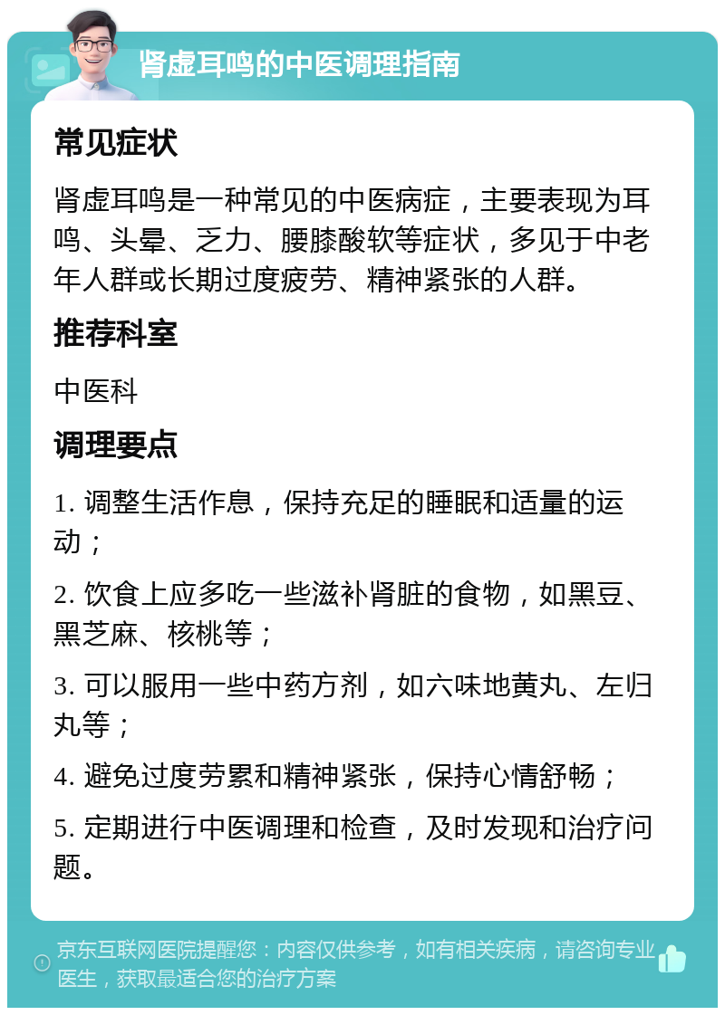 肾虚耳鸣的中医调理指南 常见症状 肾虚耳鸣是一种常见的中医病症，主要表现为耳鸣、头晕、乏力、腰膝酸软等症状，多见于中老年人群或长期过度疲劳、精神紧张的人群。 推荐科室 中医科 调理要点 1. 调整生活作息，保持充足的睡眠和适量的运动； 2. 饮食上应多吃一些滋补肾脏的食物，如黑豆、黑芝麻、核桃等； 3. 可以服用一些中药方剂，如六味地黄丸、左归丸等； 4. 避免过度劳累和精神紧张，保持心情舒畅； 5. 定期进行中医调理和检查，及时发现和治疗问题。