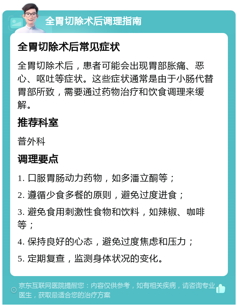 全胃切除术后调理指南 全胃切除术后常见症状 全胃切除术后，患者可能会出现胃部胀痛、恶心、呕吐等症状。这些症状通常是由于小肠代替胃部所致，需要通过药物治疗和饮食调理来缓解。 推荐科室 普外科 调理要点 1. 口服胃肠动力药物，如多潘立酮等； 2. 遵循少食多餐的原则，避免过度进食； 3. 避免食用刺激性食物和饮料，如辣椒、咖啡等； 4. 保持良好的心态，避免过度焦虑和压力； 5. 定期复查，监测身体状况的变化。