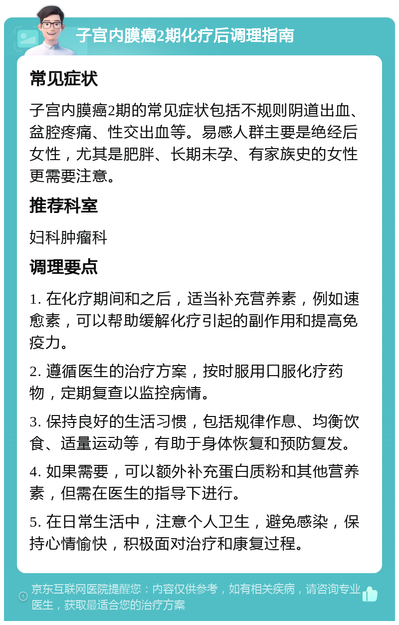 子宫内膜癌2期化疗后调理指南 常见症状 子宫内膜癌2期的常见症状包括不规则阴道出血、盆腔疼痛、性交出血等。易感人群主要是绝经后女性，尤其是肥胖、长期未孕、有家族史的女性更需要注意。 推荐科室 妇科肿瘤科 调理要点 1. 在化疗期间和之后，适当补充营养素，例如速愈素，可以帮助缓解化疗引起的副作用和提高免疫力。 2. 遵循医生的治疗方案，按时服用口服化疗药物，定期复查以监控病情。 3. 保持良好的生活习惯，包括规律作息、均衡饮食、适量运动等，有助于身体恢复和预防复发。 4. 如果需要，可以额外补充蛋白质粉和其他营养素，但需在医生的指导下进行。 5. 在日常生活中，注意个人卫生，避免感染，保持心情愉快，积极面对治疗和康复过程。