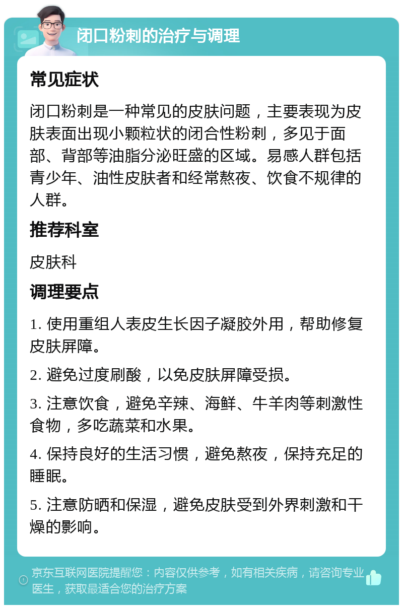 闭口粉刺的治疗与调理 常见症状 闭口粉刺是一种常见的皮肤问题，主要表现为皮肤表面出现小颗粒状的闭合性粉刺，多见于面部、背部等油脂分泌旺盛的区域。易感人群包括青少年、油性皮肤者和经常熬夜、饮食不规律的人群。 推荐科室 皮肤科 调理要点 1. 使用重组人表皮生长因子凝胶外用，帮助修复皮肤屏障。 2. 避免过度刷酸，以免皮肤屏障受损。 3. 注意饮食，避免辛辣、海鲜、牛羊肉等刺激性食物，多吃蔬菜和水果。 4. 保持良好的生活习惯，避免熬夜，保持充足的睡眠。 5. 注意防晒和保湿，避免皮肤受到外界刺激和干燥的影响。