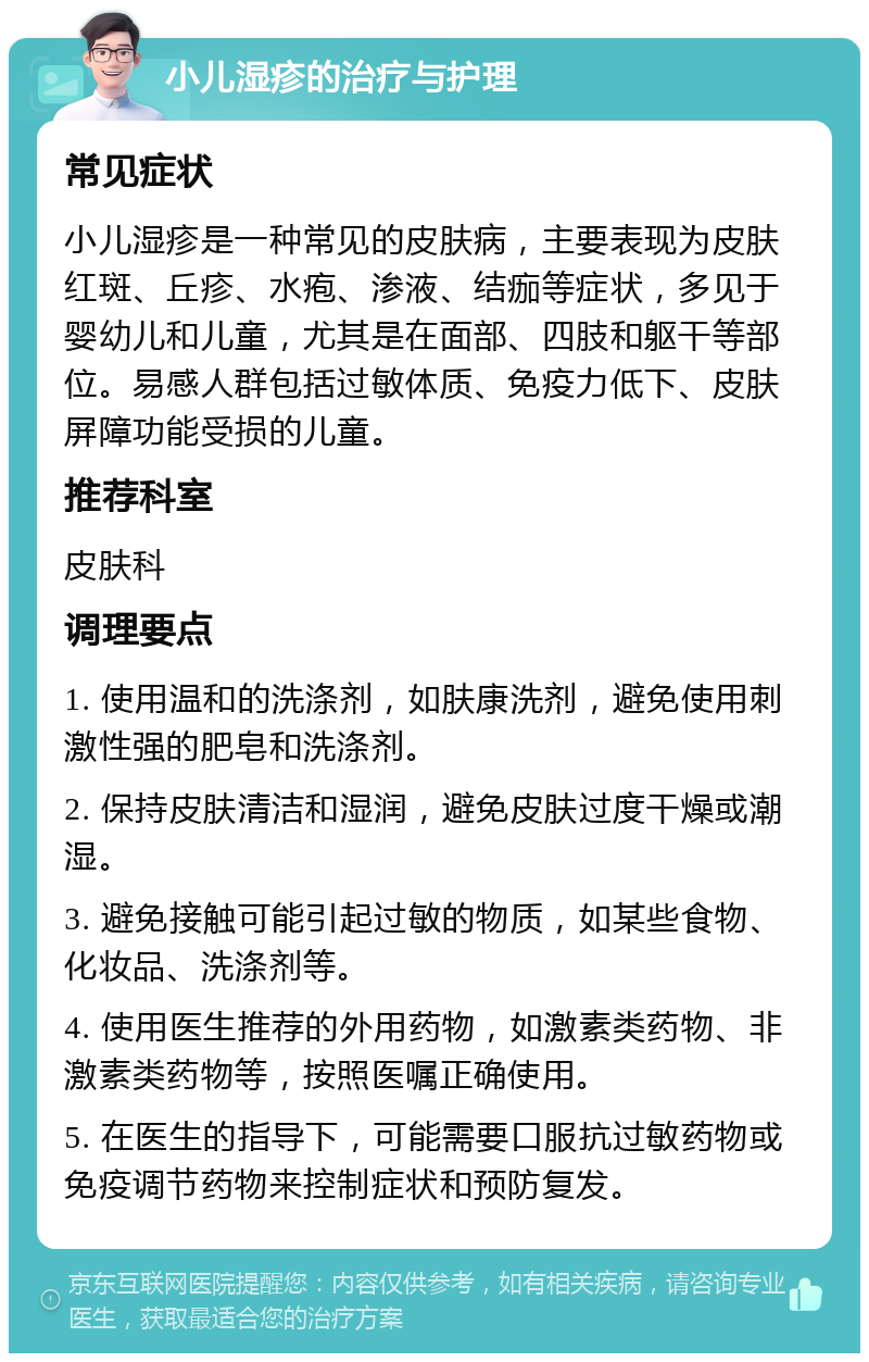 小儿湿疹的治疗与护理 常见症状 小儿湿疹是一种常见的皮肤病，主要表现为皮肤红斑、丘疹、水疱、渗液、结痂等症状，多见于婴幼儿和儿童，尤其是在面部、四肢和躯干等部位。易感人群包括过敏体质、免疫力低下、皮肤屏障功能受损的儿童。 推荐科室 皮肤科 调理要点 1. 使用温和的洗涤剂，如肤康洗剂，避免使用刺激性强的肥皂和洗涤剂。 2. 保持皮肤清洁和湿润，避免皮肤过度干燥或潮湿。 3. 避免接触可能引起过敏的物质，如某些食物、化妆品、洗涤剂等。 4. 使用医生推荐的外用药物，如激素类药物、非激素类药物等，按照医嘱正确使用。 5. 在医生的指导下，可能需要口服抗过敏药物或免疫调节药物来控制症状和预防复发。