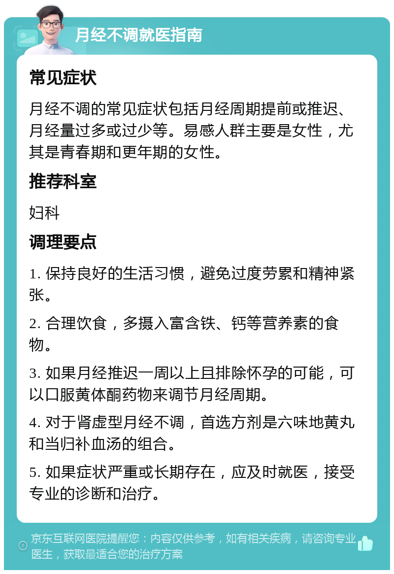 月经不调就医指南 常见症状 月经不调的常见症状包括月经周期提前或推迟、月经量过多或过少等。易感人群主要是女性，尤其是青春期和更年期的女性。 推荐科室 妇科 调理要点 1. 保持良好的生活习惯，避免过度劳累和精神紧张。 2. 合理饮食，多摄入富含铁、钙等营养素的食物。 3. 如果月经推迟一周以上且排除怀孕的可能，可以口服黄体酮药物来调节月经周期。 4. 对于肾虚型月经不调，首选方剂是六味地黄丸和当归补血汤的组合。 5. 如果症状严重或长期存在，应及时就医，接受专业的诊断和治疗。