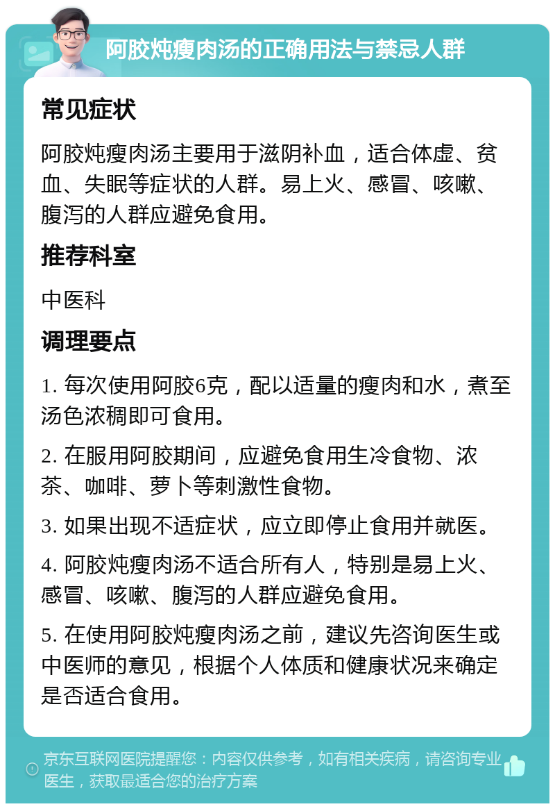 阿胶炖瘦肉汤的正确用法与禁忌人群 常见症状 阿胶炖瘦肉汤主要用于滋阴补血，适合体虚、贫血、失眠等症状的人群。易上火、感冒、咳嗽、腹泻的人群应避免食用。 推荐科室 中医科 调理要点 1. 每次使用阿胶6克，配以适量的瘦肉和水，煮至汤色浓稠即可食用。 2. 在服用阿胶期间，应避免食用生冷食物、浓茶、咖啡、萝卜等刺激性食物。 3. 如果出现不适症状，应立即停止食用并就医。 4. 阿胶炖瘦肉汤不适合所有人，特别是易上火、感冒、咳嗽、腹泻的人群应避免食用。 5. 在使用阿胶炖瘦肉汤之前，建议先咨询医生或中医师的意见，根据个人体质和健康状况来确定是否适合食用。