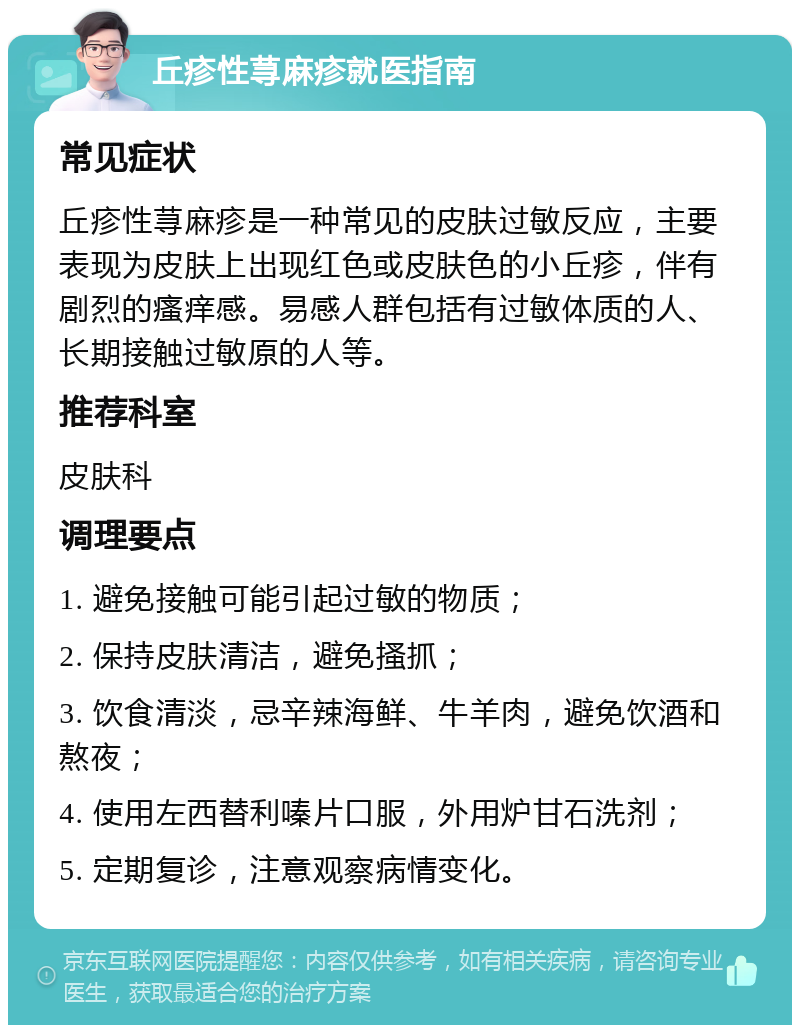 丘疹性荨麻疹就医指南 常见症状 丘疹性荨麻疹是一种常见的皮肤过敏反应，主要表现为皮肤上出现红色或皮肤色的小丘疹，伴有剧烈的瘙痒感。易感人群包括有过敏体质的人、长期接触过敏原的人等。 推荐科室 皮肤科 调理要点 1. 避免接触可能引起过敏的物质； 2. 保持皮肤清洁，避免搔抓； 3. 饮食清淡，忌辛辣海鲜、牛羊肉，避免饮酒和熬夜； 4. 使用左西替利嗪片口服，外用炉甘石洗剂； 5. 定期复诊，注意观察病情变化。