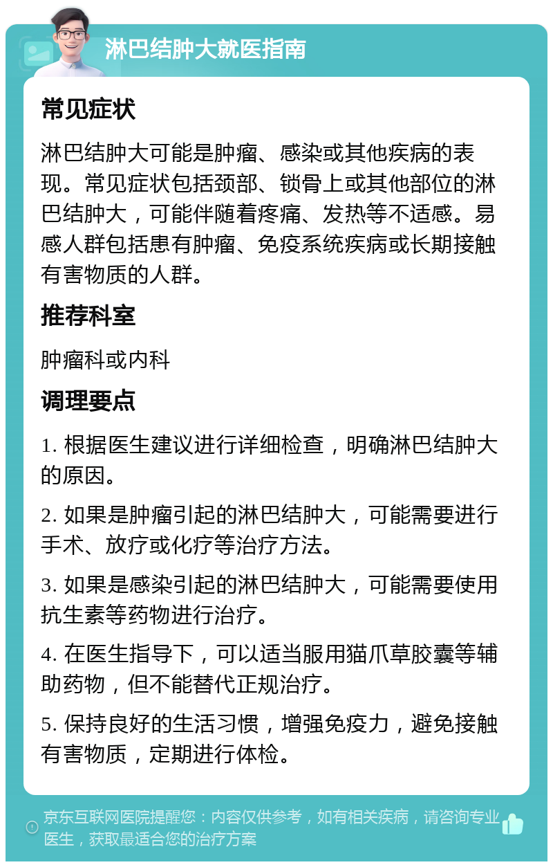 淋巴结肿大就医指南 常见症状 淋巴结肿大可能是肿瘤、感染或其他疾病的表现。常见症状包括颈部、锁骨上或其他部位的淋巴结肿大，可能伴随着疼痛、发热等不适感。易感人群包括患有肿瘤、免疫系统疾病或长期接触有害物质的人群。 推荐科室 肿瘤科或内科 调理要点 1. 根据医生建议进行详细检查，明确淋巴结肿大的原因。 2. 如果是肿瘤引起的淋巴结肿大，可能需要进行手术、放疗或化疗等治疗方法。 3. 如果是感染引起的淋巴结肿大，可能需要使用抗生素等药物进行治疗。 4. 在医生指导下，可以适当服用猫爪草胶囊等辅助药物，但不能替代正规治疗。 5. 保持良好的生活习惯，增强免疫力，避免接触有害物质，定期进行体检。