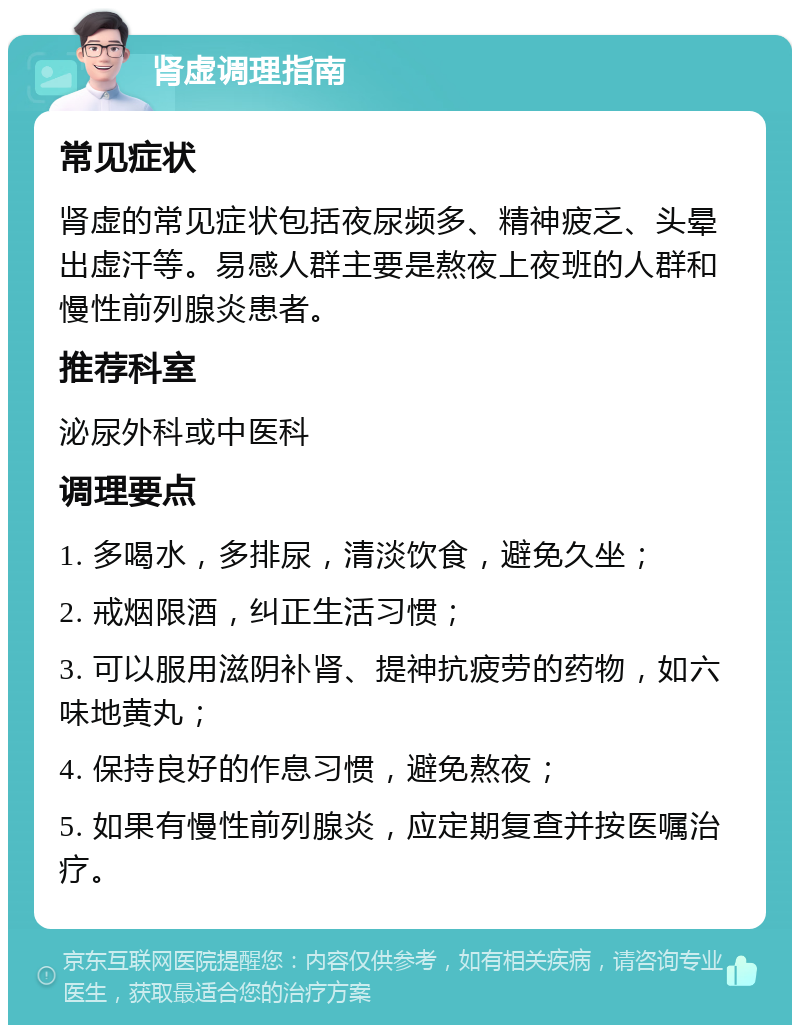 肾虚调理指南 常见症状 肾虚的常见症状包括夜尿频多、精神疲乏、头晕出虚汗等。易感人群主要是熬夜上夜班的人群和慢性前列腺炎患者。 推荐科室 泌尿外科或中医科 调理要点 1. 多喝水，多排尿，清淡饮食，避免久坐； 2. 戒烟限酒，纠正生活习惯； 3. 可以服用滋阴补肾、提神抗疲劳的药物，如六味地黄丸； 4. 保持良好的作息习惯，避免熬夜； 5. 如果有慢性前列腺炎，应定期复查并按医嘱治疗。