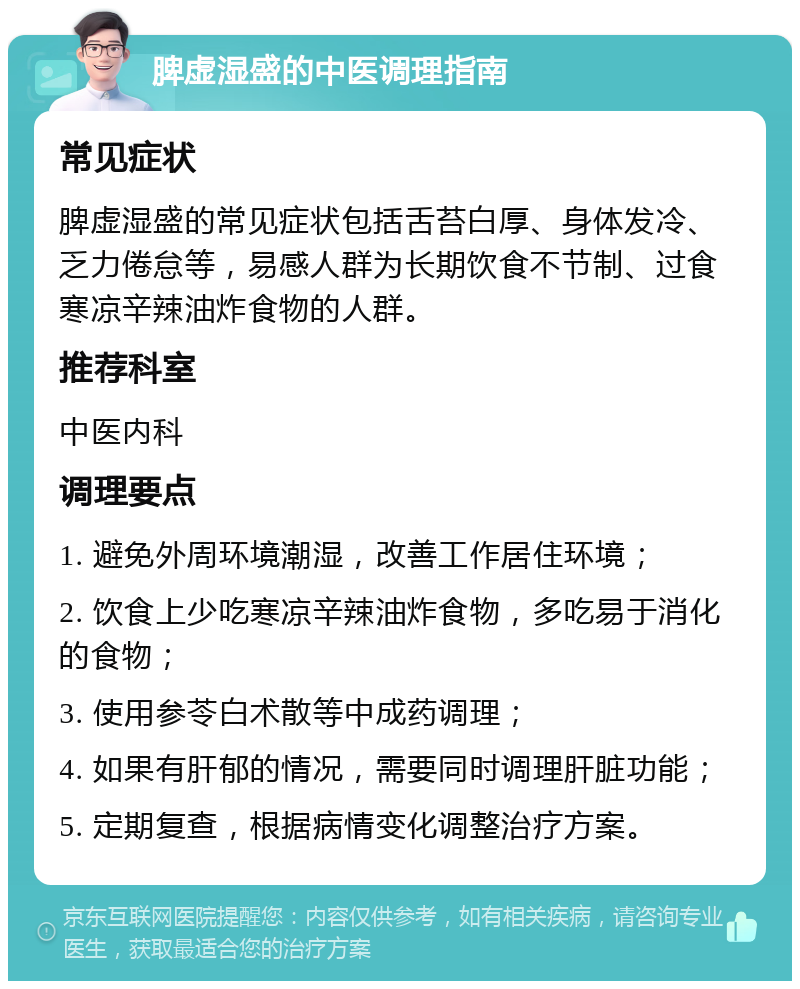 脾虚湿盛的中医调理指南 常见症状 脾虚湿盛的常见症状包括舌苔白厚、身体发冷、乏力倦怠等，易感人群为长期饮食不节制、过食寒凉辛辣油炸食物的人群。 推荐科室 中医内科 调理要点 1. 避免外周环境潮湿，改善工作居住环境； 2. 饮食上少吃寒凉辛辣油炸食物，多吃易于消化的食物； 3. 使用参苓白术散等中成药调理； 4. 如果有肝郁的情况，需要同时调理肝脏功能； 5. 定期复查，根据病情变化调整治疗方案。