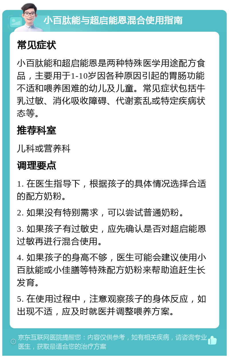 小百肽能与超启能恩混合使用指南 常见症状 小百肽能和超启能恩是两种特殊医学用途配方食品，主要用于1-10岁因各种原因引起的胃肠功能不适和喂养困难的幼儿及儿童。常见症状包括牛乳过敏、消化吸收障碍、代谢紊乱或特定疾病状态等。 推荐科室 儿科或营养科 调理要点 1. 在医生指导下，根据孩子的具体情况选择合适的配方奶粉。 2. 如果没有特别需求，可以尝试普通奶粉。 3. 如果孩子有过敏史，应先确认是否对超启能恩过敏再进行混合使用。 4. 如果孩子的身高不够，医生可能会建议使用小百肽能或小佳膳等特殊配方奶粉来帮助追赶生长发育。 5. 在使用过程中，注意观察孩子的身体反应，如出现不适，应及时就医并调整喂养方案。