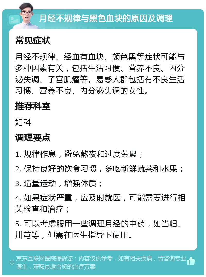 月经不规律与黑色血块的原因及调理 常见症状 月经不规律、经血有血块、颜色黑等症状可能与多种因素有关，包括生活习惯、营养不良、内分泌失调、子宫肌瘤等。易感人群包括有不良生活习惯、营养不良、内分泌失调的女性。 推荐科室 妇科 调理要点 1. 规律作息，避免熬夜和过度劳累； 2. 保持良好的饮食习惯，多吃新鲜蔬菜和水果； 3. 适量运动，增强体质； 4. 如果症状严重，应及时就医，可能需要进行相关检查和治疗； 5. 可以考虑服用一些调理月经的中药，如当归、川芎等，但需在医生指导下使用。