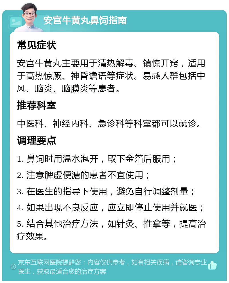 安宫牛黄丸鼻饲指南 常见症状 安宫牛黄丸主要用于清热解毒、镇惊开窍，适用于高热惊厥、神昏谵语等症状。易感人群包括中风、脑炎、脑膜炎等患者。 推荐科室 中医科、神经内科、急诊科等科室都可以就诊。 调理要点 1. 鼻饲时用温水泡开，取下金箔后服用； 2. 注意脾虚便溏的患者不宜使用； 3. 在医生的指导下使用，避免自行调整剂量； 4. 如果出现不良反应，应立即停止使用并就医； 5. 结合其他治疗方法，如针灸、推拿等，提高治疗效果。