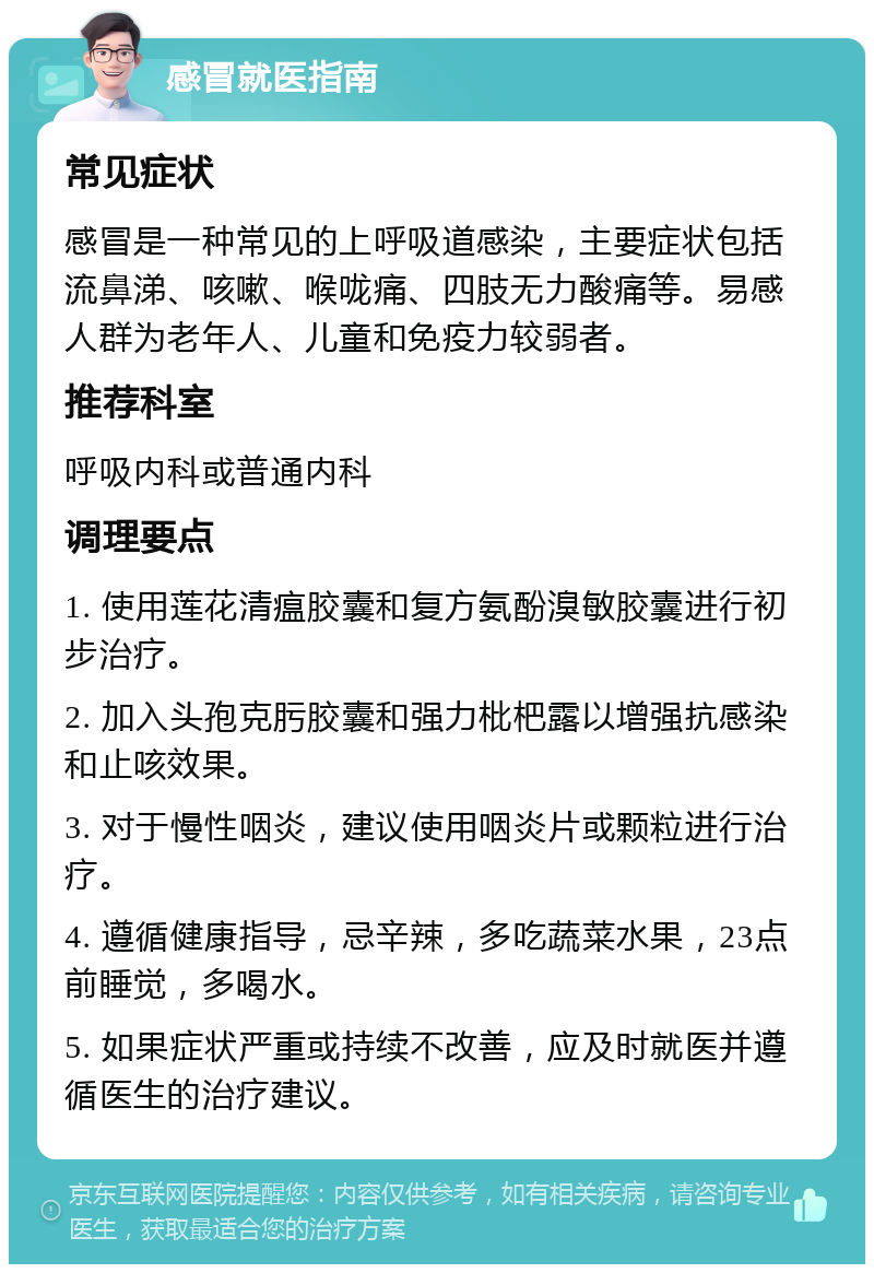 感冒就医指南 常见症状 感冒是一种常见的上呼吸道感染，主要症状包括流鼻涕、咳嗽、喉咙痛、四肢无力酸痛等。易感人群为老年人、儿童和免疫力较弱者。 推荐科室 呼吸内科或普通内科 调理要点 1. 使用莲花清瘟胶囊和复方氨酚溴敏胶囊进行初步治疗。 2. 加入头孢克肟胶囊和强力枇杷露以增强抗感染和止咳效果。 3. 对于慢性咽炎，建议使用咽炎片或颗粒进行治疗。 4. 遵循健康指导，忌辛辣，多吃蔬菜水果，23点前睡觉，多喝水。 5. 如果症状严重或持续不改善，应及时就医并遵循医生的治疗建议。