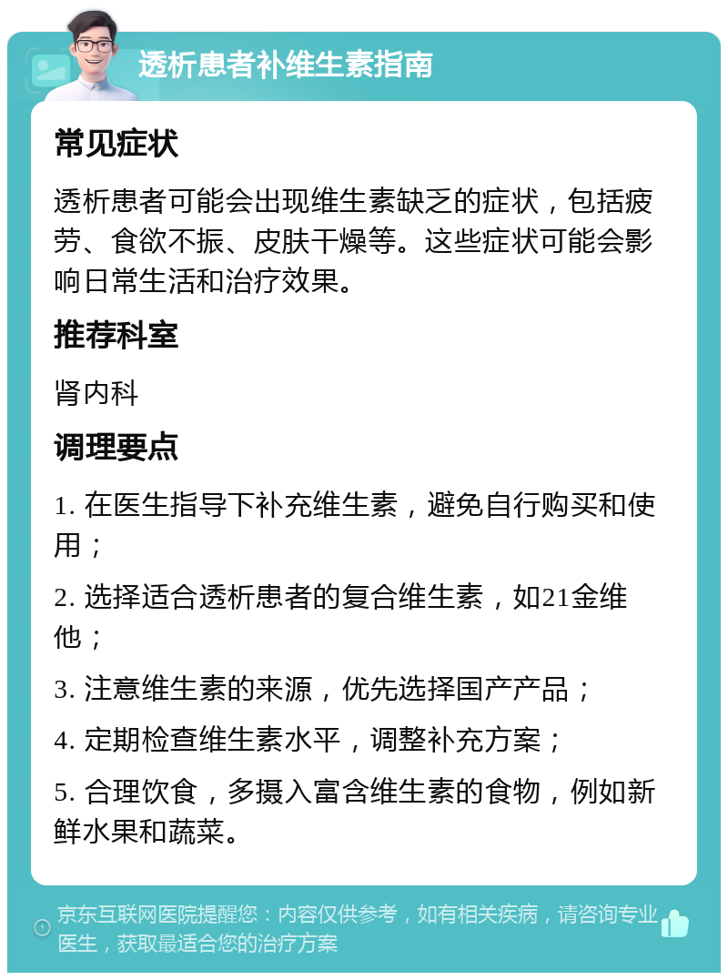 透析患者补维生素指南 常见症状 透析患者可能会出现维生素缺乏的症状，包括疲劳、食欲不振、皮肤干燥等。这些症状可能会影响日常生活和治疗效果。 推荐科室 肾内科 调理要点 1. 在医生指导下补充维生素，避免自行购买和使用； 2. 选择适合透析患者的复合维生素，如21金维他； 3. 注意维生素的来源，优先选择国产产品； 4. 定期检查维生素水平，调整补充方案； 5. 合理饮食，多摄入富含维生素的食物，例如新鲜水果和蔬菜。