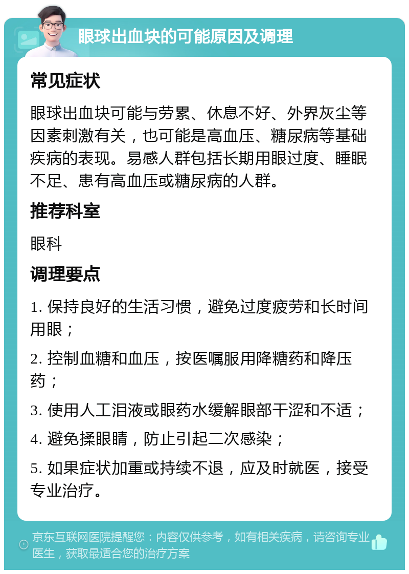 眼球出血块的可能原因及调理 常见症状 眼球出血块可能与劳累、休息不好、外界灰尘等因素刺激有关，也可能是高血压、糖尿病等基础疾病的表现。易感人群包括长期用眼过度、睡眠不足、患有高血压或糖尿病的人群。 推荐科室 眼科 调理要点 1. 保持良好的生活习惯，避免过度疲劳和长时间用眼； 2. 控制血糖和血压，按医嘱服用降糖药和降压药； 3. 使用人工泪液或眼药水缓解眼部干涩和不适； 4. 避免揉眼睛，防止引起二次感染； 5. 如果症状加重或持续不退，应及时就医，接受专业治疗。