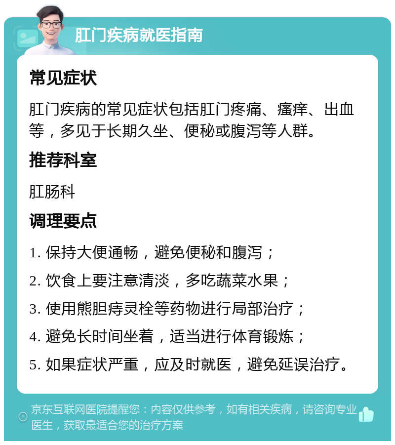 肛门疾病就医指南 常见症状 肛门疾病的常见症状包括肛门疼痛、瘙痒、出血等，多见于长期久坐、便秘或腹泻等人群。 推荐科室 肛肠科 调理要点 1. 保持大便通畅，避免便秘和腹泻； 2. 饮食上要注意清淡，多吃蔬菜水果； 3. 使用熊胆痔灵栓等药物进行局部治疗； 4. 避免长时间坐着，适当进行体育锻炼； 5. 如果症状严重，应及时就医，避免延误治疗。