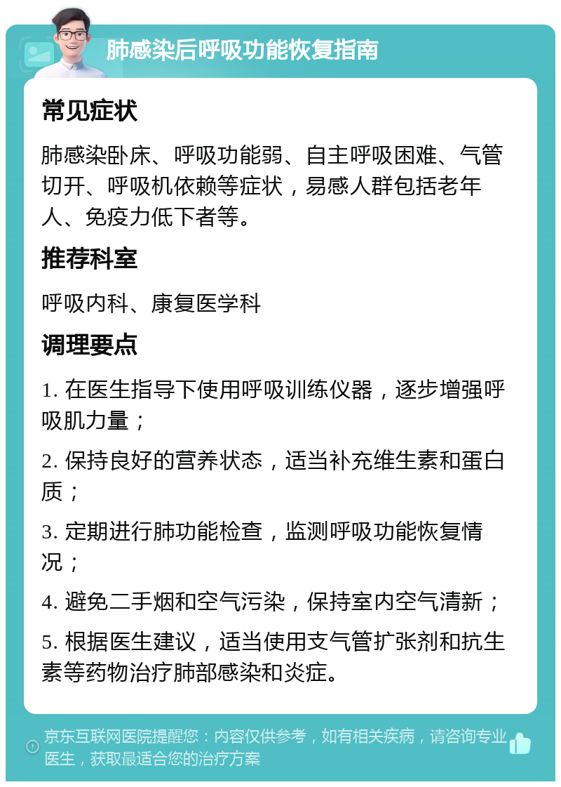 肺感染后呼吸功能恢复指南 常见症状 肺感染卧床、呼吸功能弱、自主呼吸困难、气管切开、呼吸机依赖等症状，易感人群包括老年人、免疫力低下者等。 推荐科室 呼吸内科、康复医学科 调理要点 1. 在医生指导下使用呼吸训练仪器，逐步增强呼吸肌力量； 2. 保持良好的营养状态，适当补充维生素和蛋白质； 3. 定期进行肺功能检查，监测呼吸功能恢复情况； 4. 避免二手烟和空气污染，保持室内空气清新； 5. 根据医生建议，适当使用支气管扩张剂和抗生素等药物治疗肺部感染和炎症。